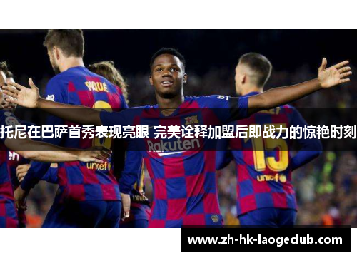 托尼在巴萨首秀表现亮眼 完美诠释加盟后即战力的惊艳时刻