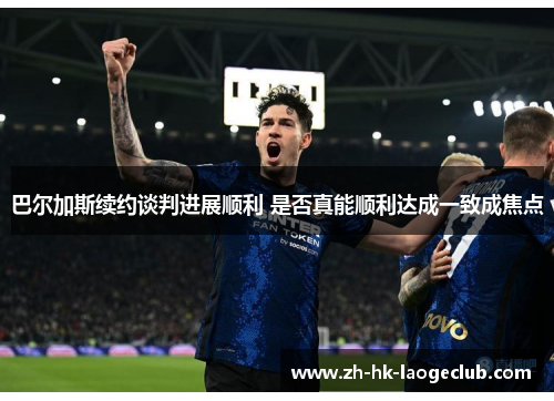 巴尔加斯续约谈判进展顺利 是否真能顺利达成一致成焦点