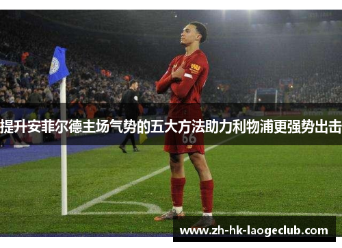 提升安菲尔德主场气势的五大方法助力利物浦更强势出击