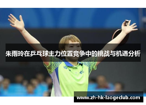 朱雨玲在乒乓球主力位置竞争中的挑战与机遇分析