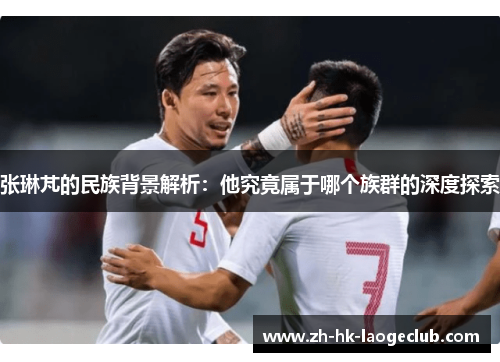 张琳芃的民族背景解析：他究竟属于哪个族群的深度探索