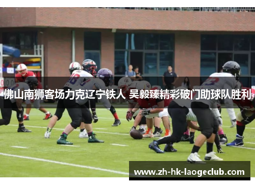 佛山南狮客场力克辽宁铁人 吴毅臻精彩破门助球队胜利