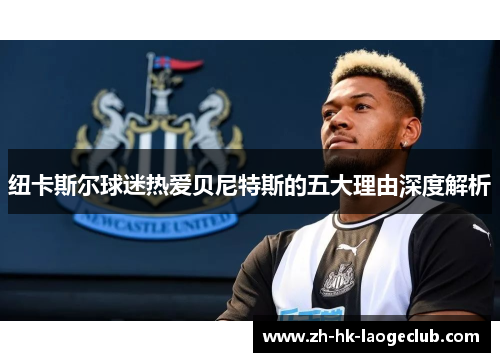 纽卡斯尔球迷热爱贝尼特斯的五大理由深度解析