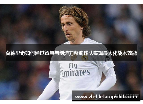 莫德里奇如何通过智慧与创造力帮助球队实现最大化战术效能