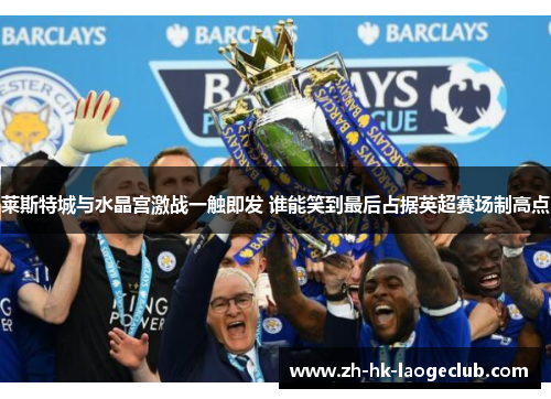 莱斯特城与水晶宫激战一触即发 谁能笑到最后占据英超赛场制高点