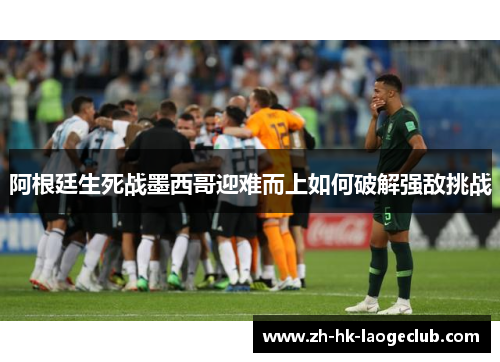 阿根廷生死战墨西哥迎难而上如何破解强敌挑战