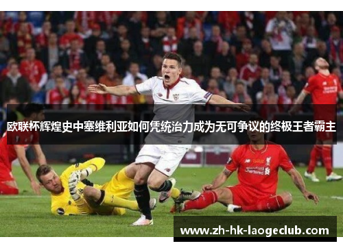 欧联杯辉煌史中塞维利亚如何凭统治力成为无可争议的终极王者霸主